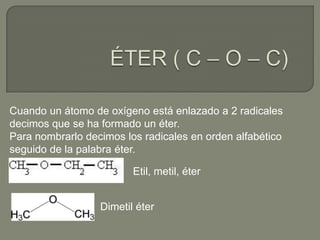 Cuando un átomo de oxígeno está enlazado a 2 radicales
decimos que se ha formado un éter.
Para nombrarlo decimos los radicales en orden alfabético
seguido de la palabra éter.
Etil, metil, éter
Dimetil éter
 