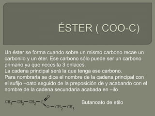 Un éster se forma cuando sobre un mismo carbono recae un
carbonilo y un éter. Ese carbono sólo puede ser un carbono
primario ya que necesita 3 enlaces.
La cadena principal será la que tenga ese carbono.
Para nombrarla se dice el nombre de la cadena principal con
el sufijo –oato seguido de la preposición de y acabando con el
nombre de la cadena secundaria acabada en –ilo
Butanoato de etilo
 