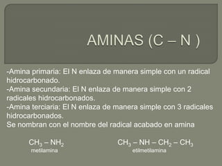 -Amina primaria: El N enlaza de manera simple con un radical
hidrocarbonado.
-Amina secundaria: El N enlaza de manera simple con 2
radicales hidrocarbonados.
-Amina terciaria: El N enlaza de manera simple con 3 radicales
hidrocarbonados.
Se nombran con el nombre del radical acabado en amina
CH3 – NH2 CH3 – NH – CH2 – CH3
metilamina etilmetilamina
 