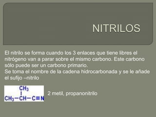 El nitrilo se forma cuando los 3 enlaces que tiene libres el
nitrógeno van a parar sobre el mismo carbono. Este carbono
sólo puede ser un carbono primario.
Se toma el nombre de la cadena hidrocarbonada y se le añade
el sufijo –nitrilo
2 metil, propanonitrilo
 