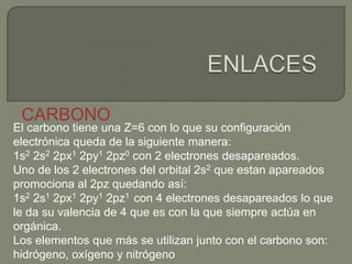El carbono tiene una Z=6 con lo que su configuración
electrónica queda de la siguiente manera:
1s2 2s2 2px1 2py1 2pz0 con 2 electrones desapareados.
Uno de los 2 electrones del orbital 2s2 que estan apareados
promociona al 2pz quedando así:
1s2 2s1 2px1 2py1 2pz1 con 4 electrones desapareados lo que
le da su valencia de 4 que es con la que siempre actúa en
orgánica.
Los elementos que más se utilizan junto con el carbono son:
hidrógeno, oxígeno y nitrógeno
CARBONO
 