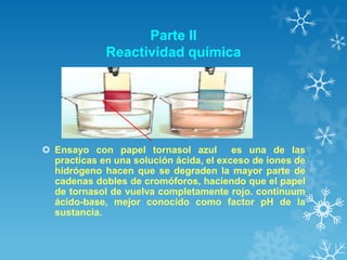 Parte II
Reactividad química

 Ensayo con papel tornasol azul es una de las
practicas en una solución ácida, el exceso de iones de
hidrógeno hacen que se degraden la mayor parte de
cadenas dobles de cromóforos, haciendo que el papel
de tornasol de vuelva completamente rojo. continuum
ácido-base, mejor conocido como factor pH de la
sustancia.

 