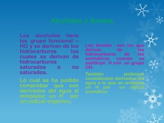 Alcoholes y fenoles
Los alcoholes tiene
los grupo funcional –
HO y se derivan de los
hidrocarburos
los
cuales se derivan de
hidrocarburos
saturados
o
no
saturados.
Lo cual se ha podido
comprobar que son
derivados del agua al
remplazar un H por
un radical orgánico.

Los fenoles son los que
derivan
de
los
hidrocarburos
de
los
aromáticos cuando se
sustituye H con un grupo
OH.
También
podemos
considéralos derivados del
agua a lo que se remplaza
un H por
un radical
aromático.

 