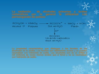 La oxidación
de alcoholes
carboxílicos por lo general
permanganato de potasio

primarios a ácidos
la utilizamos con

La propiedad característica que distingue a los fenoles de los
alcoholes es la acidez. Los fenoles son débilmente ácidos y se pueden
neutralizar con hidróxido de sodio. Los alcoholes son de un millón a
mil millones de veces menos ácidos que el fenol y no se neutralizan
con hidróxido de sodio.

 