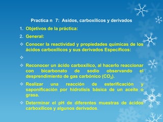 Practica n 7: Asidos, carboxílicos y derivados
1. Objetivos de la práctica:
2. General:
 Conocer la reactividad y propiedades químicas de los
ácidos carboxílicos y sus derivados Específicos:

 Reconocer un ácido carboxílico, al hacerlo reaccionar
con
bicarbonato
de
sodio
observando
el
desprendimiento de gas carbónico (CO2).
 Realizar
una
reacción
de
esterificación
y
saponificación por hidrolisis básica de un aceite o
grasa.
 Determinar el pH de diferentes muestras de ácidos
carboxílicos y algunos derivados.

 