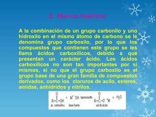 2. Marco teórico:
A la combinación de un grupo carbonilo y uno
hidroxilo en el mismo átomo de carbono se le
denomina grupo carboxilo, por lo que los
compuestos que contienen este grupo se les
llama ácidos carboxílicos, debido a que
presentan un carácter ácido. Los ácidos
carboxílicos no son tan importantes por sí
mismos, si no que el grupo carboxilo es el
grupo base de una gran familia de compuestos
derivados, como los cloruros de acilo, esteres,
amidas, anhídridos y nitrilos.

 