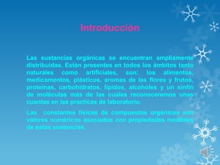 Introducción
Las sustancias orgánicas se encuentran ampliamente
distribuidas. Están presentes en todos los ámbitos tanto
naturales como artificiales, son: los alimentos,
medicamentos, plásticos, aromas de las flores y frutos,
proteínas, carbohidratos, lípidos, alcoholes y un sinfín
de moléculas más de las cuales reconoceremos unas
cuantas en las practicas de laboratorio.
Las constantes físicas de compuestos orgánicos son
valores numéricos asociados con propiedades medibles
de estas sustancias.

 