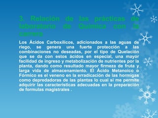 3. Relación de las prácticas de
laboratorio de Química con la
carrera
Los Ácidos Carboxílicos, adicionados a las aguas de
riego, se genera una fuerte protección a las
combinaciones no deseadas, por el tipo de Quelación
que se da con estos ácidos en especial, una mayor
facilidad de ingreso y metabolización de nutrientes por la
planta, dando como resultado mayor firmeza de fruta y
larga vida de almacenamiento. El Ácido Metanoico o
Fórmico es el veneno en la erradicación de las hormigas
como depredadoras de las plantas lo cual si me permite
adquirir las características adecuadas en la preparación
de formulas magistrales .

 