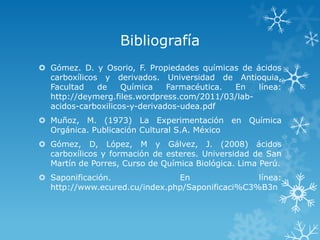 Bibliografía
 Gómez. D. y Osorio, F. Propiedades químicas de ácidos
carboxílicos y derivados. Universidad de Antioquia,
Facultad
de
Química
Farmacéutica.
En
línea:
http://deymerg.files.wordpress.com/2011/03/labacidos-carboxilicos-y-derivados-udea.pdf
 Muñoz, M. (1973) La Experimentación en Química
Orgánica. Publicación Cultural S.A. México
 Gómez, D, López, M y Gálvez, J. (2008) ácidos
carboxílicos y formación de esteres. Universidad de San
Martín de Porres, Curso de Química Biológica. Lima Perú.
 Saponificación.
En
línea:
http://www.ecured.cu/index.php/Saponificaci%C3%B3n

 