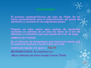 conclusión
El proceso realizadoTécnica del tubo de Thiele. Es un
micro procedimiento para la determinación del punto de
ebullición y consiste en los siguientes pasos:
Prepare un tubo micro para puntos de ebullición
cerrando un extremo de un tubo de vidrio de 5 mm de
diámetro y cortándolo para que quede de 5 cm. de largo.
AMBITO DE FUSION:
Es el intervalo de temperatura que transcurre desde que
la sustancia empieza a fundir hasta que está
totalmente líquida. Es igual a: T 2- T1
MICROMETODOS: Se clasifican en:
Micro métodos de baño simple Común Thiele

 
