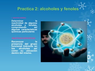 Practica 2: alcoholes y fenoles
1. OBJETIVO GENERAL

Determinar
la
reactividad de algunos
alcoholes y fenoles,
comprobando
así
algunas características
químicas particulares
OBJETIVOS ESPECÍFICOS

Reconocer
la
presencia del grupo
funcional hidroxilo en
los
alcoholes
así
como su ubicación
dentro del mismo.

 