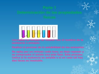 Parte 1
Determinación de las propiedades
físicas

Los tubos de ensayo se rotulan con el nombre de la
sustancia a ensayar.

Realiza el proceso de la solubilidad de los solventes
Se agita por un minuto cada tuvo, se deja reposar y
se comprueba si existe una sola fase. Este proceso
indica si la sustancia es soluble o si en caso tal hay
dos faces es insoluble.

 