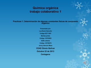 Química orgánica
trabajo colaborativo 1
Practicas 1: Determinación de algunas constantes físicas de compuesto
orgánico
Presentado por:
Luz Roció Garavito
Codigo:52711567
Maritza prieto
Código: 52763925
Edith Johana

Código: 52726278
Jenny Alarcón Mesa

CEAD Simón Bolívar
Octubre 22 de 2013
Cartagena

 