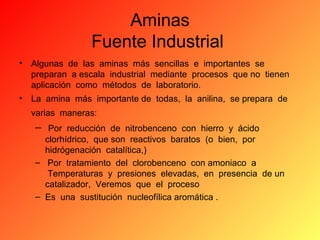 Aminas
Fuente Industrial
•

Algunas de las aminas más sencillas e importantes se
preparan a escala industrial mediante procesos que no tienen
aplicación como métodos de laboratorio.

•

La amina más importante de todas, la anilina, se prepara de
varias maneras:

– Por reducción de nitrobenceno con hierro y ácido
clorhídrico, que son reactivos baratos (o bien, por
hidrógenación catalítica,)
– Por tratamiento del clorobenceno con amoniaco a
Temperaturas y presiones elevadas, en presencia de un
catalizador, Veremos que el proceso
– Es una sustitución nucleofílica aromática .

 