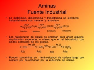 Aminas
Fuente Industrial
• La metilamina, dimetilamina y trimetilamina se sintetizan
industrialmente con metanol y amoniaco:
CH3OH
CH3OH
CH3OH
(CH3)2NH
(CH3)3N
NH3AI O , 450ºC CH3NH2 AI O , 450ºC
AI2O3, 450ºC
2 3
2 3
Trimetilamina
Dimetilamina
Amoniaco
Metilamina

• Los halogenuros de alquilo se emplean para ahcer algunas
alquilaminas superiores, lo mismo que en el laboratorio. Los
ácidos obtenidos de las grasas.

R COOH
Acido

NH3, calor

R CONH2
Amida

calor

R C N
Nitrilo

H2, cat.

R CH2NH2
Amina

• Pueden convertirse en 1-aminoalcanos de cadena larga con
número par de carbonos por la reducción de nitrilos.

 