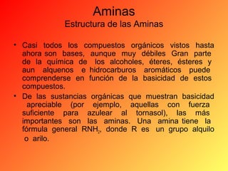 Aminas
Estructura de las Aminas
• Casi todos los compuestos orgánicos vistos hasta
ahora son bases, aunque muy débiles Gran parte
de la química de los alcoholes, éteres, ésteres y
aun alquenos e hidrocarburos aromáticos puede
comprenderse en función de la basicidad de estos
compuestos.
• De las sustancias orgánicas que muestran basicidad
apreciable (por ejemplo, aquellas con fuerza
suficiente para azulear al tornasol), las más
importantes son las aminas. Una amina tiene la
fórmula general RNH2, donde R es un grupo alquilo
o arilo.

 