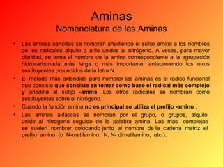 Aminas
Nomenclatura de las Aminas
•

•

•
•

Las aminas sencillas se nombran añadiendo el sufijo amina a los nombres
de los radicales alquilo o arilo unidos al nitrógeno. A veces, para mayor
claridad, se toma el nombre de la amina correspondiente a la agrupación
hidrocarbonada más larga o más importante, anteponiendo los otros
sustituyentes precedidos de la letra N.
El método más extendido para nombrar las aminas es el radico funcional
que consiste que consiste en tomar como base el radical más complejo
y añadirle el sufijo -amina .Los otros radicales se nombran como
sustituyentes sobre el nitrógeno.
Cuando la función amina no es principal se utiliza el prefijo -amino .
Las aminas alifáticas se nombran por el grupo, o grupos, alquilo
unido al nitrógeno seguido de la palabra amina. Las más complejas
se suelen nombrar colocando junto al nombre de la cadena matriz el
prefijo amino (o N-metilamino, N, N- dimetilamino, etc.).

 
