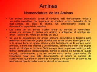 Aminas
Nomenclatura de las Aminas
•

•
•

Las aminas aromáticas, donde el nitrógeno está directamente unido a
un anillo aromático, por lo general se nombran como derivados de la
más sencilla de ellas, la anilina. Un aminotolueno recibe la
denoinación especial de toluidina.
Las sales de las aminas suelen tomar su nombre al reemplazar
amina por amonio (o anilina por anilino) y anteponer el nombre del
anión (cloruro de, nitrato de, sulfato de, etc.).
Se usa la designación de amina primaria secundaria o terciaria para
referirnos al número de grupos alquilos que están unidos al nitrógeno. Así,
si la amina tiene un grupo alquilo y dos hidrógenos se le conoce como
primaria, si tiene dos alquilos y un hidrógeno, secundaria y con tres grupos
alquilo sin hidrógeno, terciaria. Debido a que tiene un par electrónico, puede
formar compuestos tetrasustituidos, donde el átomo de nitrógeno queda
cargado positivamente, y se les conoce como amina cuaternarias. Es
importante notar que esta denominación se refiere al número de
sustituyentes que tiene el átomo de nitrógeno y no como en el caso de los
alcoholes al tipo de carbono sobre el cual se encuentra.

 