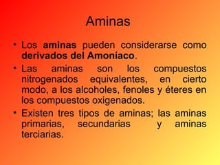 Aminas
• Los aminas pueden considerarse como
derivados del Amoníaco.
• Las aminas son los compuestos
nitrogenados equivalentes, en cierto
modo, a los alcoholes, fenoles y éteres en
los compuestos oxigenados.
• Existen tres tipos de aminas; las aminas
primarias, secundarias
y aminas
terciarias.

 