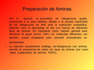 Preparación de Aminas
•

Por lo
general, la amonólisis de halogenuros queda
circunscrita a la serie alifática, debido a la escasa reactividad
de los halogenuros de arilo ante la sustitución nucleofílica.
Además, tiene la desventaja de dar una mezcla de diferentes
tipos de aminas. Es importante como método general para
introducir el grupo amino (-NH2) en moléculas diferentes; por
ejemplo, puede emplearse para convertir bromoácidos en
aminoácidos.

•

La reacción exactamente análoga, de halogenuros con aminas,
permite la preparación de todos los tipos de aminas (así como
sales cuaternarias de amonio, R4N+X-).

 