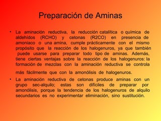 Preparación de Aminas
•

La aminación reductiva, la reducción catalítica o química de
aldehídos (RCHO) y cetonas (R2CO) en presencia de
amoniaco o una amina, cumple prácticamente con el mismo
propósito que la reacción de los halogenuros, ya que también
puede usarse para preparar todo tipo de aminas. Además,
tiene ciertas ventajas sobre la reacción de los halogenuros: la
formación de mezclas con la aminación reductiva se controla
más fácilmente que con la amonólisis de halogenuros.

•

La aminación reductiva de cetonas produce aminas con un
grupo sec-alquilo; estas son difíciles de preparar por
amonólisis, porque la tendencia de los halogenuros de alquilo
secundarios es no experimentar eliminación, sino sustitución.

 