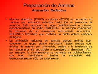 Preparación de Aminas
Aminación Reductiva
•

Muchos aldehídos (RCHO) y cetonas (R2CO) se convierten en
aminas por aminación reductiva: reducción en presencia de
amonico. Esta reducción se logra catalíticamente o usando
cianoborohidruro de sodio, NaBH3CN. La reacción comprende
la reducción de un compuesto intermediario (una imina,
RCH=NH o R2C=NH) que contiene un doble enlace carbononitrógeno.
• La aminación reductiva de cetonas genera aminas que
contienen un grupo alquilo secundario. Estas aminas son
dificiles de obtener por amonólisis, debido a la tendencia de
los halogenuros de sec-alquilo a someterse a eliminación. Así,
por ejemplo, la ciclohexanona se convierte en ciclohexilamina
con
buen
rendimiento,
mientras
la
amonólisis
del
bromociclohexano sólo da ciclohexeno.

 