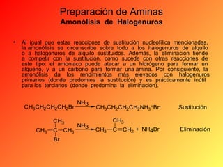 Preparación de Aminas
Amonólisis de Halogenuros
•

Al igual que estas reacciones de sustitución nucleofílica mencionadas,
la amonólisis se circunscribe sobre todo a los halogenuros de alquilo
o a halogenuros de alquilo sustituidos. Además, la eliminación tiende
a competir con la sustitución, como sucede con otras reacciones de
este tipo: el amoniaco puede atacar a un hidrógeno para formar un
alqueno, y a un carbono para formar una amina. Por consiguiente, la
amonólisis da los rendimientos más elevados con halogenuros
primarios (donde predomina la sustitución) y es prácticamente inútil
para los terciarios (donde predomina la eliminación).

CH3CH2CH2CH2Br
CH3
CH3

C
Br

CH3

NH3

NH3

CH3CH2CH2CH2NH3+Br-

Sustitución

CH3
CH3

C

CH2 + NH4Br

Eliminación

 