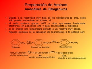 Preparación de Aminas
Amonólisis de Halogenuros
•
•
•
•

Debido a la reactividad muy baja de los halogenuros de arilo, éstos
sólo pueden convertirse en aminas, si :
el anillo contiene grupos -NO2 u otros que atraen fuertemente
electrones, en posiciones orto y para con respecto al halógeno.
si se emplea una temperatura elevada o un reactivo muy básico.
Algunos ejemplos de la aplicación de la amonólisis a la síntesis son:

CI2
CH3 calor
Tolueno

CH2CI

NH3

Cloruro de bencilo

Br2
NH3
CH3CH2 COOH
CH3CHCOOH
P
Acido propiónico
Br
Acido a-bromopropiónico

CH2NH2
Bencilamina
CH3CHCOOH
NH2
(Acido a-aminopropiónico)

 