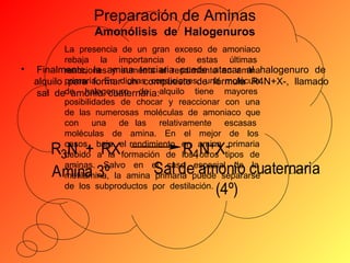 Preparación de Aminas
Amonólisis de Halogenuros
•

La presencia de un gran exceso de amoniaco
rebaja la importancia de estas últimas
Finalmente, la amina terciaria puede atacar al halogenuro de
reacciones y aumenta el rendimiento en amina
alquilo primaria. En dichas condiciones, una molécula
para formar un compuesto de fórmula R4N+X-, llamado
sal dede halogenuro de alquilo tiene mayores
amonio cuaternaria:
posibilidades de chocar y reaccionar con una
de las numerosas moléculas de amoniaco que
con una de las relativamente escasas
moléculas de amina. En el mejor de los
casos, baja el rendimiento en amina -primaria
+
debido a la formación de los4 otros tipos de
3
aminas. Salvo en el caso especial de la
metilamina, la amina primaria puede separarse
de los subproductos por destilación.

R N + RX
Amina 3º

RNX
Sal de amonio cuaternaria
(4º)

 
