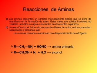 Reacciones de Aminas
a) Las aminas presentan un carácter marcadamente básico que se pone de
manifiesto en la formación de sales. Estas sales son sólidos incoloros, no
volátiles, solubles en agua e insolubles en disolventes orgánicos.
b) La reacción con el ácido nitroso permite diferenciar entre aminas primarias,
secundarias y terciarias. Así:
Las aminas primarias reaccionan con desprendimiento de nitrógeno:

 R—CH2—NH2 + HONO → amina primaria
 R—CH2OH + N2 + H2O → alcohol

 
