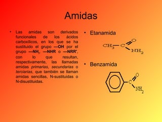 Amidas
•

Las
amidas
son
derivados
funcionales
de
los
ácidos
carboxílicos, en los que se ha
sustituido el grupo —OH por el
grupo —NH2, —NHR o —NRR',
con
lo
que
resultan,
respectivamente, las llamadas
amidas primarias, secundarias o
terciarias, que también se llaman
amidas sencillas, N-sustituidas o
N-disustituidas.

• Etanamida

• Benzamida

 