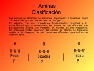 Aminas
Clasificación
•
•

Las aminas se clasifican en primarias, secundarias o terciarias, según
el número de grupos que se unen al nitrógeno.
En relación con sus propiedades fundamentales basicidad y la
nucleofilicidad que la acompañan-, las aminas de tipo diferentes son
prácticamente iguales. Sin embargo, en muchas de sus reacciones,
los productos finales dependen del número de átomos de hidrógeno
unidos al de nitrógeno, por esa razón son diferentes para aminas de
distintos tipos.

H

R'

R'

R N H
Primaria
1º

R N H
Secundaria
2º

R N R''
Terciaria
3º

 