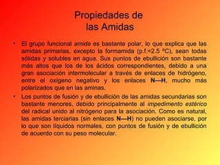 Propiedades de
las Amidas
•

El grupo funcional amida es bastante polar, lo que explica que las
amidas primarias, excepto la formamida (p.f.=2.5 ºC), sean todas
sólidas y solubles en agua. Sus puntos de ebullición son bastante
más altos que los de los ácidos correspondientes, debido a una
gran asociación intermolecular a través de enlaces de hidrógeno,
entre el oxígeno negativo y los enlaces N—H, mucho más
polarizados que en las aminas.
• Los puntos de fusión y de ebullición de las amidas secundarias son
bastante menores, debido principalmente al impedimento estérico
del radical unido al nitrógeno para la asociación. Como es natural,
las amidas terciarias (sin enlaces N—H) no pueden asociarse, por
lo que son líquidos normales, con puntos de fusión y de ebullición
de acuerdo con su peso molecular.

 