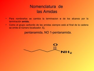 Nomenclatura de
las Amidas
•
•

Para nombrarlos se cambia la terminacion o de los alcanos por la
terminación amida.
Como el grupo carbonilo de las amidas siempre está al final de la cadena
se omite el número localizador. Ej.

pentanamida, NO 1-pentanamida.

 