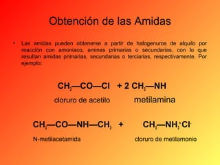 Obtención de las Amidas
•

Las amidas pueden obtenerse a partir de halogenuros de alquilo por
reacción con amoniaco, aminas primarias o secundarias, con lo que
resultan amidas primarias, secundarias o terciarias, respectivamente. Por
ejemplo:

CH3—CO—Cl + 2 CH3—NH
cloruro de acetilo

CH3—CO—NH—CH3 +
N-metilacetamida

metilamina
CH3—NH3+ Clcloruro de metilamonio

 