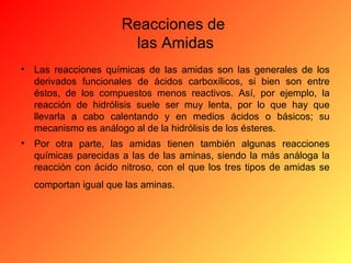 Reacciones de
las Amidas
•

Las reacciones químicas de las amidas son las generales de los
derivados funcionales de ácidos carboxílicos, si bien son entre
éstos, de los compuestos menos reactivos. Así, por ejemplo, la
reacción de hidrólisis suele ser muy lenta, por lo que hay que
llevarla a cabo calentando y en medios ácidos o básicos; su
mecanismo es análogo al de la hidrólisis de los ésteres.

•

Por otra parte, las amidas tienen también algunas reacciones
químicas parecidas a las de las aminas, siendo la más análoga la
reacción con ácido nitroso, con el que los tres tipos de amidas se
comportan igual que las aminas.

 