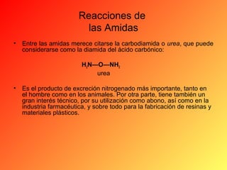 Reacciones de
las Amidas
•

Entre las amidas merece citarse la carbodiamida o urea, que puede
considerarse como la diamida del ácido carbónico:
H2N—O—NH2
urea

•

Es el producto de excreción nitrogenado más importante, tanto en
el hombre como en los animales. Por otra parte, tiene también un
gran interés técnico, por su utilización como abono, así como en la
industria farmacéutica, y sobre todo para la fabricación de resinas y
materiales plásticos.

 