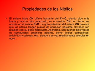 Propiedades de los Nitrilos
•

El enlace triple CN difiere bastante del C—C, siendo algo más
fuerte y mucho más polarizado, en el sentido +CN-, lo mismo que
ocurría en el enlace C=O. La gran polaridad del enlace CN provoca
que los nitrilos tengan puntos de ebullición bastante elevados (en
relación con su peso molecular). Asimismo, son buenos disolventes
de compuestos orgánicos polares, como ácidos carboxílicos,
aldehídos y cetonas, etc., siendo a su vez relativamente solubles en
agua.

 