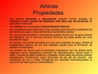 Aminas
Propiedades
•
•
•
•
•
•

Las aminas primarias y secundarias (pueden formar puentes de
Hidrógeno) tienen puntos de ebullición más altos que las terciarias de
igual peso molecular.
Las aminas son compuestos eminentemente básicos.
Las consideraciones anteriores sirven también para discutir la solubilidad de
las aminas en agua y otros disolventes fuertemente polares.
Así, las aminas primarias y secundarias pueden formar con el agua enlaces
de hidrógeno, por lo que los primeros términos de estas series son muy
solubles en agua.
En cambio, las aminas terciarias son muy poco solubles en agua, debido al
impedimento estérico de los tres radicales alquilo para la formación de
enlaces de hidrógeno.
Las aminas (lo mismo que el amoniaco) reaccionan con los ácidos tanto
orgánicos como inorgánicos (reacción de neutralización), dando lugar a
sales, muchas de ellas cristalinas y estables. Estas sales de aminas pueden
considerarse formalmente como derivadas de las del ión amonio, por
sustitución de uno o varios hidrógenos por radicales hidrocarbonados, lo
que sirve de base para su nomenclatura.

 