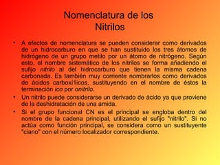 Nomenclatura de los
Nitrilos
•

A efectos de nomenclatura se pueden considerar como derivados
de un hidrocarburo en que se han sustituido los tres átomos de
hidrógeno de un grupo metilo por un átomo de nitrógeno. Según
esto, el nombre sistemático de los nitrilos se forma añadiendo el
sufijo nitrilo al del hidrocarburo que tienen la misma cadena
carbonada. Es también muy corriente nombrarlos como derivados
de ácidos carboxí1icos, sustituyendo en el nombre de éstos la
terminación ico por onitrilo.
• Un nitrilo puede considerarse un derivado de ácido ya que proviene
de la deshidratación de una amida.
• Si el grupo funcional CN es el principal se engloba dentro del
nombre de la cadena principal, utilizando el sufijo "nitrilo". Si no
actúa como función principal, se considera como un sustituyente
"ciano" con el número localizador correspondiente.

 