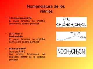 Nomenclatura de los
Nitrilos
•

4-Metilpentanonitrilo
El grupo funcional se engloba
dentro de la cadena principal

•

(S)-2-Metil-3hexinonitrilo
El grupo funcional se engloba
dentro de la cadena principal

•

Butanodinitrilo
(succinonitrilo)
Los
grupos
funcionales
se
engloban dentro de la cadena
principal

 