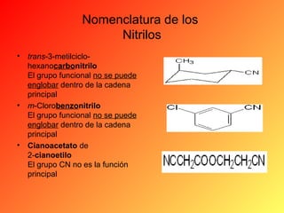 Nomenclatura de los
Nitrilos
•

trans-3-metilciclohexanocarbonitrilo
El grupo funcional no se puede
englobar dentro de la cadena
principal
• m-Clorobenzonitrilo
El grupo funcional no se puede
englobar dentro de la cadena
principal
• Cianoacetato de
2-cianoetilo
El grupo CN no es la función
principal

 