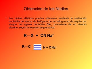 Obtención de los Nitrilos
•

Los nitrilos alifáticos pueden obtenerse mediante la sustitución
nucleófila del átomo de halógeno de un halogenuro de alquilo por
ataque del agente nucleófilo CN-, procedente de un cianuro
alcalino, según la reacción esquemática:

R—X  +  CN-Na+
R—C

N + X-Na+

 