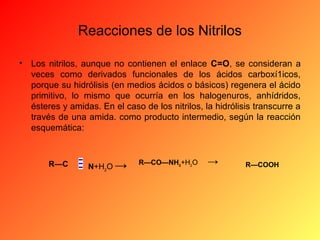 Reacciones de los Nitrilos
•

Los nitrilos, aunque no contienen el enlace C=O, se consideran a
veces como derivados funcionales de los ácidos carboxí1icos,
porque su hidrólisis (en medios ácidos o básicos) regenera el ácido
primitivo, lo mismo que ocurría en los halogenuros, anhídridos,
ésteres y amidas. En el caso de los nitrilos, la hidrólisis transcurre a
través de una amida. como producto intermedio, según la reacción
esquemática:

R—C

N+H2O →

R—CO—NH2+H2O

→

R—COOH

 