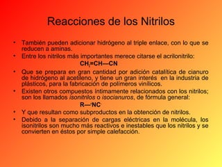 Reacciones de los Nitrilos
•
•
•
•
•
•

También pueden adicionar hidrógeno al triple enlace, con lo que se
reducen a aminas.
Entre los nitrilos más importantes merece citarse el acrilonitrilo:
CH2=CH—CN
Que se prepara en gran cantidad por adición catalítica de cianuro
de hidrógeno al acetileno, y tiene un gran interés en la industria de
plásticos, para la fabricación de polímeros vinílicos.
Existen otros compuestos íntimamente relacionados con los nitrilos;
son los llamados isonitrilos o isocianuros, de fórmula general:
R—+NCY que resultan como subproductos en la obtención de nitrilos.
Debido a la separación de cargas eléctricas en la molécula, los
isonitrilos son mucho más reactivos e inestables que los nitrilos y se
convierten en éstos por simple calefacción.

 