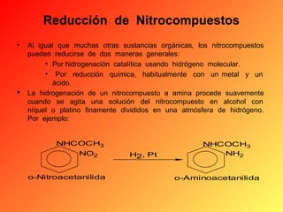 Reducción  de  Nitrocompuestos
•



Al igual que muchas otras sustancias orgánicas, los nitrocompuestos
pueden reducirse de dos maneras generales:
• Por hidrogenación catalítica usando hidrógeno molecular.
• Por reducción química, habitualmente con un metal y un
ácido.
La hidrogenación de un nitrocompuesto a amina procede suavemente
cuando se agita una solución del nitrocompuesto en alcohol con
níquel o platino finamente divididos en una atmósfera de hidrógeno.
Por ejemplo:
NHCOCH3
NO2
o-Nitroacetanilida

H2, Pt

NHCOCH3
NH2

o-Aminoacetanilida

 