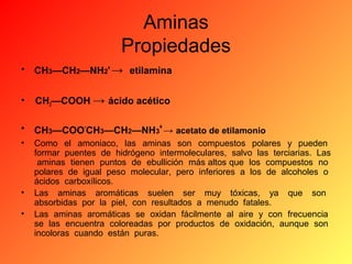 Aminas
Propiedades
•

CH3—CH2—NH2+ → etilamina

•

CH3—COOH → ácido acético

•

CH3—COO-CH3—CH2—NH3+ → acetato de etilamonio

•

Como el amoniaco, las aminas son compuestos polares y pueden
formar puentes de hidrógeno intermoleculares, salvo las terciarias. Las
aminas tienen puntos de ebullición más altos que los compuestos no
polares de igual peso molecular, pero inferiores a los de alcoholes o
ácidos carboxílicos.
Las aminas aromáticas suelen ser muy tóxicas, ya que son
absorbidas por la piel, con resultados a menudo fatales.
Las aminas aromáticas se oxidan fácilmente al aire y con frecuencia
se las encuentra coloreadas por productos de oxidación, aunque son
incoloras cuando están puras.

•
•

 