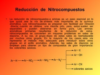 Reducción  de  Nitrocompuestos
•

La reducción de nitrocompuestos a aminas es un paso esencial en lo
que quizá sea la vía de síntesis más importante de la química
aromática. Los nitrocompuestos se preparan con facilidad por nitración
directa; cuando se obtiene una mezcla orto, para, estos suelen ser
separables y pueden obtenerse en forma pura. Las aminas
aromáticas primarias resultantes de la reducción de estos
nitrocompuestos se convierten sin mayores problemas en sales de
diazonio. A su vez, el grupo diazo de estas sales es reemplazable
por muchos otros grupos. En la mayoría de los casos, esta vía
representa el método más adecuado para introducir estos otros
grupos en el anillo aromático. Además, las sales de diazonio se
emplean para obtener un tipo de compuestos de gran importancia:
los colorantes azoicos.

Ar X

Ar OH
Ar H

Ar NO2

Ar NH2

Ar N2+
Ar CN
colorantes azoicos

 