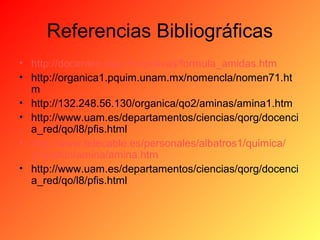 Referencias Bibliográficas
• http://docentes.uacj.mx/polivas/formula_amidas.htm
• http://organica1.pquim.unam.mx/nomencla/nomen71.ht
m
• http://132.248.56.130/organica/qo2/aminas/amina1.htm
• http://www.uam.es/departamentos/ciencias/qorg/docenci
a_red/qo/l8/pfis.html
• http://www.telecable.es/personales/albatros1/quimica/
grupofun/amina/amina.htm
• http://www.uam.es/departamentos/ciencias/qorg/docenci
a_red/qo/l8/pfis.html

 