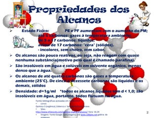 Propriedades dos
Alcanos
 Estado Físico: PE e PF aumentam com o aumento do PM;
até 5 carbonos: gases à temperatura ambiente;
de 5 a 17 carbonos: líquidos;
acima de 17 carbonos: "cera" (sólidos).
- incolores, sem cheiro, sem sabor.
 Os alcanos são pouco reativos, ou seja, não reagem com quase
nenhuma substância(motivo pelo qual é chamado parafina).
 São insolúveis em água e solúveis em solvente orgânico, menos
denso que a água.
 Os alcanos de até quatro carbonos são gases a temperatura
ambiente (25°C). De cinco a dezessete carbonos são líquidos e os
demais, sólidos
 Densidade: d=1g/ml *todos os alcanos líquidos têm d < 1,0; são
insolúveis em água, portanto, todos flutuam na água.
2
Fontes bibliográficas acessadas em 10/04/2014
• Livros:
Química 3 (orgânica); Usberco e Salvador Editora Saraiva
• Sites:
http://www.infoescola.com/quimica-organica/alcanos/ hora: 16:24
• Imagens Fonte:Google.com(imagens) and www.100pies.net galéria de
 